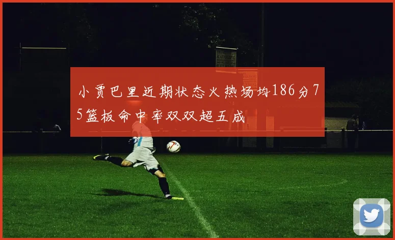 小贾巴里近期状态火热场均186分75篮板命中率双双超五成