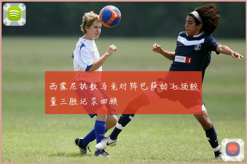 西蒙尼执教马竞对阵巴萨的七场较量三胜记录回顾
