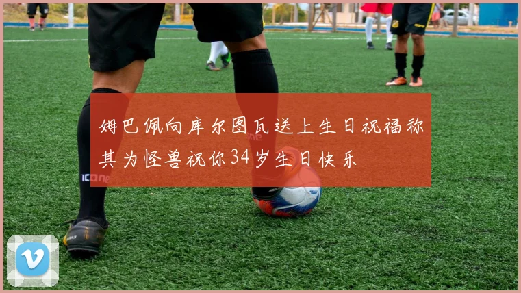 姆巴佩向库尔图瓦送上生日祝福称其为怪兽祝你34岁生日快乐