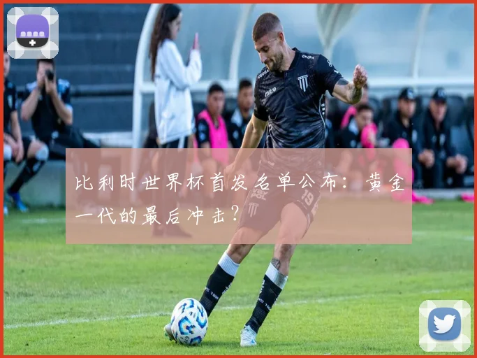 比利时世界杯首发名单公布：黄金一代的最后冲击？