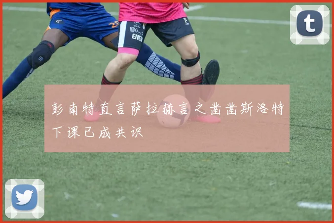 彭南特直言萨拉赫言之凿凿斯洛特下课已成共识