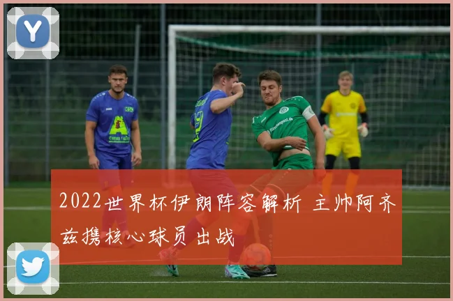 2022世界杯伊朗阵容解析 主帅阿齐兹携核心球员出战
