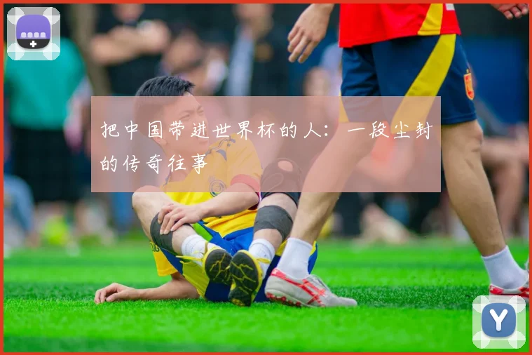 把中国带进世界杯的人：一段尘封的传奇往事